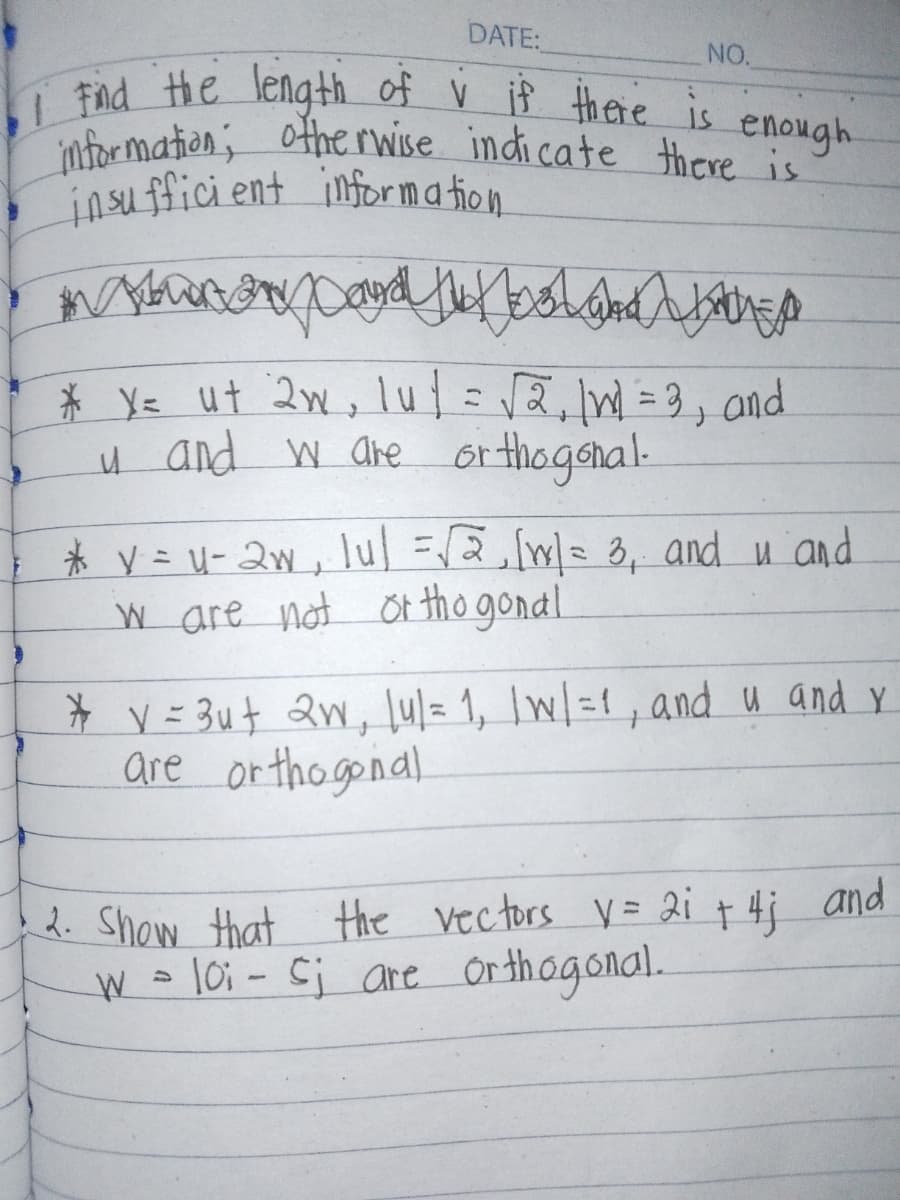 DATE:
NO.
enough
•1 Find the length of v if there is
information; otherwise indicate there is"
insufficient information
wood the boland Land
EX
* y= ut 2w, lut = √2,1W = 3, and
u and w are orthogonal.
* y = u-2w, lul =√ √2,[1] = 3, and u and
w are not orthogonal
* v = 3u+ 2w, lu/= 1, | w/ =1, and u and y
are orthogonal
2. Show that the vectors V = 2i + 4; and
W = 10; - Sj are orthogonal.