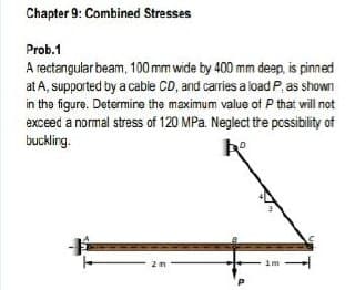 Chapter 9: Combined Stresses
Prob.1
A rectangular beam, 100 mm wide by 400 mm deep, is pinned
at A, supported by a cable CD, and carries a load P, as shown
in the figure. Determire the maximum value of P that will not
exceed a normal stress of 120 MPa. Neglect the pcssibility of
buckling.
