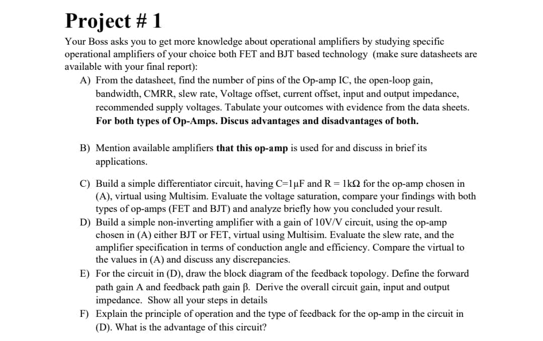 Project # 1
Your Boss asks you to get more knowledge about operational amplifiers by studying specific
operational amplifiers of your choice both FET and BJT based technology (make sure datasheets are
available with your final report):
A) From the datasheet, find the number of pins of the Op-amp IC, the open-loop gain,
bandwidth, CMRR, slew rate, Voltage offset, current offset, input and output impedance,
recommended supply voltages. Tabulate your outcomes with evidence from the data sheets.
For both types of Op-Amps. Discus advantages and disadvantages of both.
B) Mention available amplifiers that this op-amp is used for and discuss in brief its
applications.
C) Build a simple differentiator circuit, having C=1µF and R = 1kN for the op-amp chosen in
(A), virtual using Multisim. Evaluate the voltage saturation, compare your findings with both
types of op-amps (FET and BJT) and analyze briefly how you concluded your result.
D) Build a simple non-inverting amplifier with a gain of 10V/V circuit, using the op-amp
chosen in (A) either BJT or FET, virtual using Multisim. Evaluate the slew rate, and the
amplifier specification in terms of conduction angle and efficiency. Compare the virtual to
the values in (A) and discuss any discrepancies.
E) For the circuit in (D), draw the block diagram of the feedback topology. Define the forward
path gain A and feedback path gain B. Derive the overall circuit gain, input and output
impedance. Show all your steps in details
F) Explain the principle of operation and the type of feedback for the op-amp in the circuit in
(D). What is the advantage of this circuit?
