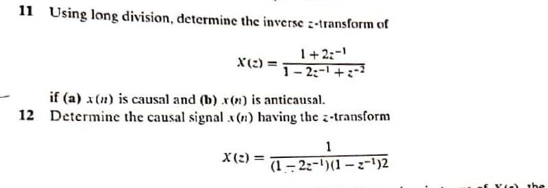 11 Using long division, determine the inverse :-transform of
1+2:-
X(:) =
1- 2:- +-2
if (a) x(n) is causal and (b) r(n) is anticausal.
12 Determine the causal signal x (n) having the z-transform
1
X(2) =
(1 - 22-)(1 – z-')2
f Yle) the
