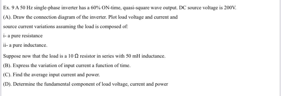 Ex. 9 A 50 Hz single-phase inverter has a 60% ON-time, quasi-square wave output. DC source voltage is 200V.
(A). Draw the connection diagram of the inverter. Plot load voltage and current and
source current variations assuming the load is composed of:
i- a pure resistance
ii- a pure inductance.
Suppose now that the load is a 10 Q resistor in series with 50 mH inductance.
(B). Express the variation of input current a function of time.
(C). Find the average input current and power.
(D). Determine the fundamental component of load voltage, current and power
