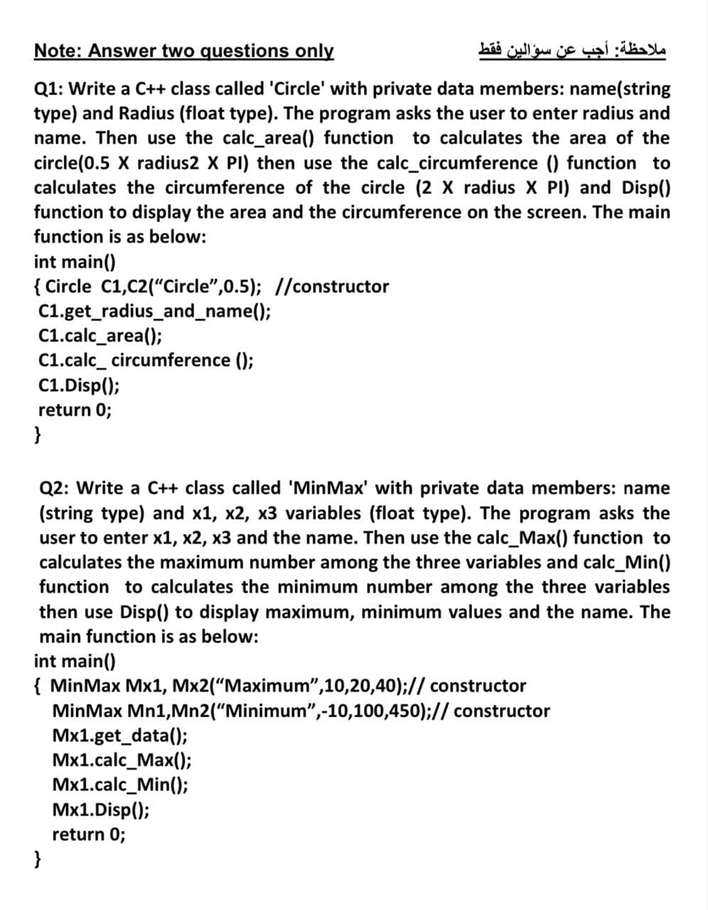 Note: Answer two questions only
ملاحظة: أجب عن سؤالين فقط
Q1: Write a C++ class called 'Circle' with private data members: name(string
type) and Radius (float type). The program asks the user to enter radius and
name. Then use the calc_area() function to calculates the area of the
circle(0.5 X radius2 X PI) then use the calc_circumference () function to
calculates the circumference of the circle (2 X radius X PI) and Disp()
function to display the area and the circumference on the screen. The main
function is as below:
int main()
{ Circle C1,C2("Circle",0.5); //constructor
C1.get_radius_and_name();
C1.calc_area();
C1.calc_ circumference ();
C1.Disp();
return 0;
}
Q2: Write a C++ class called 'MinMax' with private data members: name
(string type) and x1, x2, x3 variables (float type). The program asks the
user to enter x1, x2, x3 and the name. Then use the calc_Max() function to
calculates the maximum number among the three variables and calc_Min()
function to calculates the minimum number among the three variables
then use Disp() to display maximum, minimum values and the name. The
main function is as below:
int main()
{ MinMax Mx1, Mx2(“Maximum",10,20,40);// constructor
MinMax Mn1,Mn2("Minimum",-10,100,450);// constructor
Mx1.get_data();
Mx1.calc_Max();
Mx1.calc_Min();
Mx1.Disp();
return 0;
}
