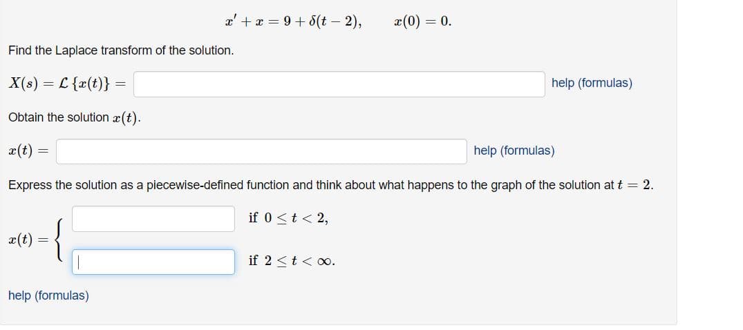 a' + x = 9 + 8(t – 2),
x(0) = 0.
Find the Laplace transform of the solution.
X(s) = L {x(t)}
help (formulas)
Obtain the solution x(t).
x(t) =
help (formulas)
Express the solution as a piecewise-defined function and think about what happens to the graph of the solution at t = 2.
if 0 <t < 2,
x(t)
if 2 <t < o.
help (formulas)
