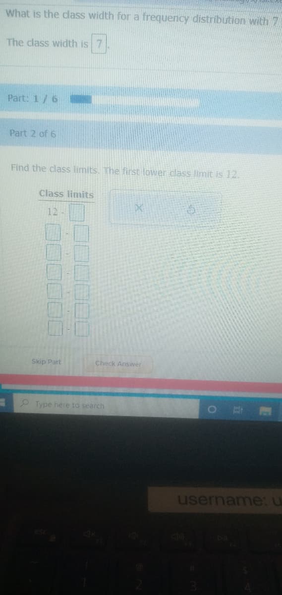 What is the dass width for a frequency distrībution with 7
The class width is 7
Part: 1/6
Part 2 of 6
Find the class limits. The first lower class limit is 12.
Class limits
12
Skip Part
Check Answer
2 Type here to search
username: u
