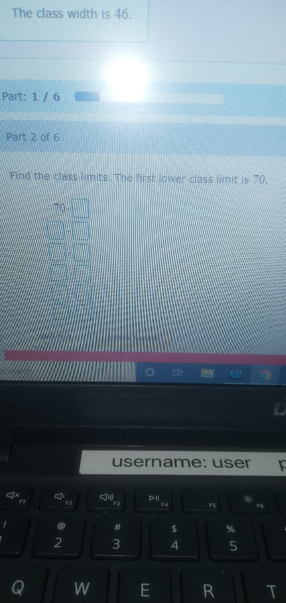 The class width is 46.
Part: 1/6
Part 2 of 6
Fnd the class imits. The first ower cass limit is 70.
AY
userna me: user
DII
F1
F3
F4
F5
F6
@
%23
24
4
Q
W
R
