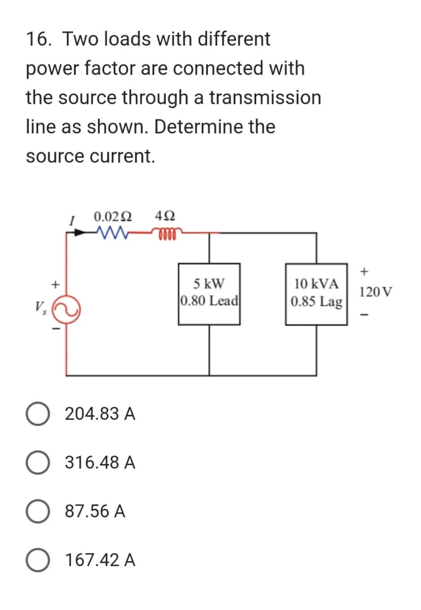 16. Two loads with different
power factor are connected with
the source through a transmission
line as shown. Determine the
source current.
+
0.02 Ω
204.83 A
316.48 A
87.56 A
167.42 A
492
moo
5 kW
0.80 Lead
10 kVA
0.85 Lag
+
120 V