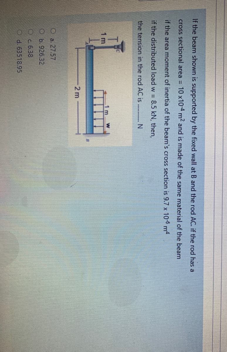 If the beam shown is supported by the fixed wall at B and the rod AC. if the rod has a
cross sectional area =
10 x10-4 m2 and is made of the same material of the beam
if the area moment of inertia of the beam's cross section is 9.7 x 10-° m4
if the distributed load w = 8.5 kN, then,
the tension in the rod AC is . ... N
1 m
1 m
2 m
Oa. 27.57
Ob.926.32
Oc 6.38
Od. 63518.95
