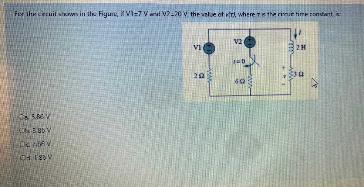 For the circuit shown in the Figure, if V1=7 V and V2=20 V, the value of v(t), where t is the circuit time constant, is:
V2
V1
2H
22
Ω
62
Oa. 5.86 V
Ob. 3.86 V
Oc. 7.86 V
Od. 1.86 V
ww-
