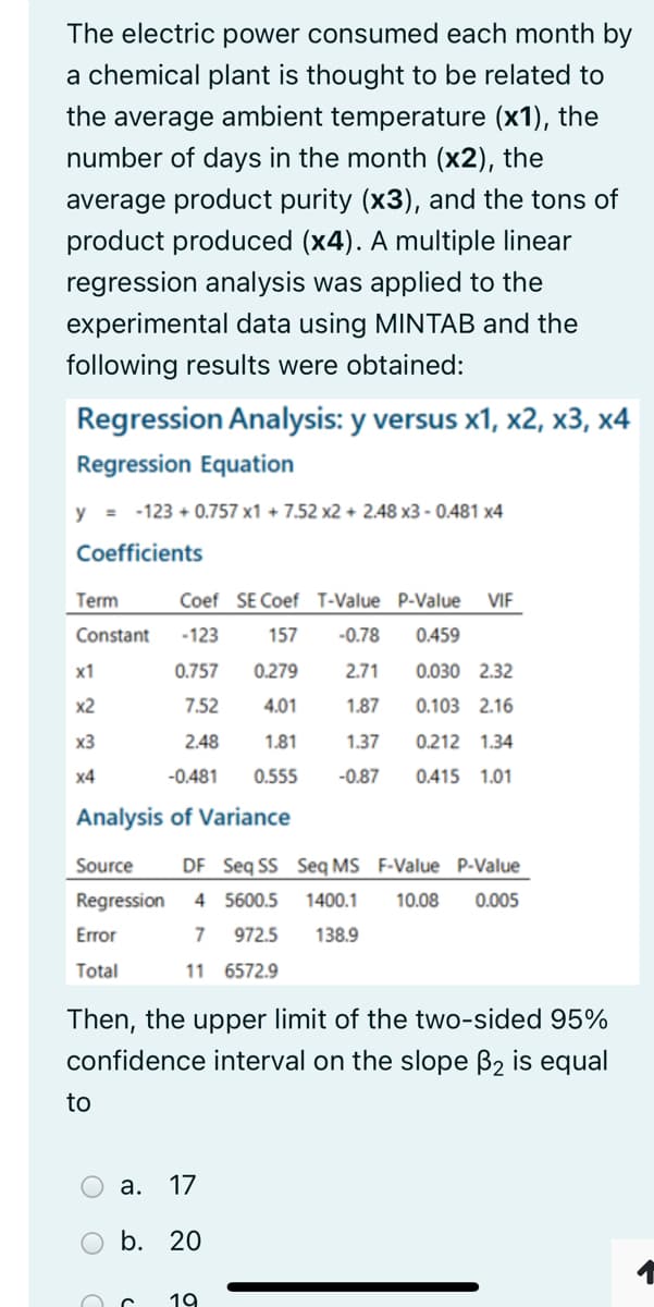 The electric power consumed each month by
a chemical plant is thought to be related to
the average ambient temperature (x1), the
number of days in the month (x2), the
average product purity (x3), and the tons of
product produced (x4). A multiple linear
regression analysis was applied to the
experimental data using MINTAB and the
following results were obtained:
Regression Analysis: y versus x1, x2, x3, x4
Regression Equation
y = -123 + 0.757 x1 + 7.52 x2 + 2.48 x3 - 0.481 x4
Coefficients
Term
Coef SE Coef T-Value P-Value
VIF
Constant
-123
157
-0.78
0.459
x1
0.757
0.279
2.71
0.030 2.32
x2
7.52
4.01
1.87
0.103 2.16
x3
2.48
1.81
1.37
0.212 1.34
x4
-0.481
0.555
-0.87
0.415 1.01
Analysis of Variance
Source
DF Seq SS Seq MS F-Value P-Value
Regression 4 5600.5
1400.1
10.08
0.005
Error
7
972.5
138.9
Total
11 6572.9
Then, the upper limit of the two-sided 95%
confidence interval on the slope B2 is equal
to
а. 17
O b. 20
19
