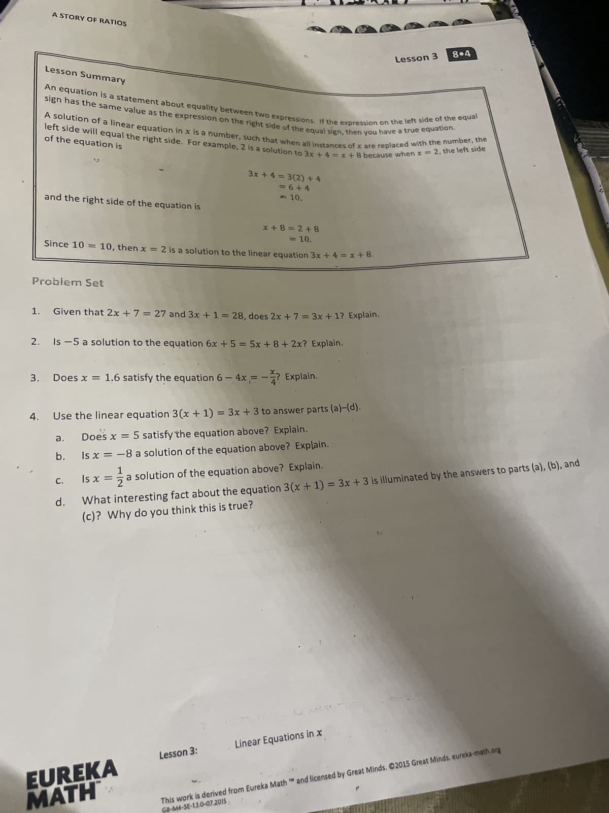 A STORY OF RATIOS
Lesson 3 804
An equation is a statement about equality between two expressions. If the expression on the left side of the equal
sign has the same value as the expression on the right side of the equal sign, then you have a true equation.
A solution of a linear equation in x is a number, such that when all instances of x are
replaced with the number, the
left side will equal the right side. For example, 2 is a solution to 3x+4=x+8 because when x = 2, the left side
of the equation is
and the right side of the equation is
3x+4=3(2)+4
=6+4
<= 10,
x+8=2+8
= 10.
Since 10 = 10, then x = 2 is a solution to the linear equation 3x + 4 = x+8.
Problem Set
1.
Given that 2x + 7 = 27 and 3x + 1 = 28, does 2x + 7 = 3x + 1? Explain.
2.
Is -5 a solution to the equation 6x + 5 = 5x+8+ 2x? Explain.
3. Does x = 1.6 satisfy the equation 6 -4x= -? Explain.
4.
Use the linear equation 3(x + 1) = 3x + 3 to answer parts (a)-(d).
a.
Does x = 5 satisfy the equation above? Explain.
b.
Is x = -8 a solution of the equation above? Explain.
1
C.
ls x =
= ½ a solution of the equation above? Explain.
d.
What interesting fact about the equation 3(x + 1) = 3x + 3 is illuminated by the answers to parts (a), (b), and
(c)? Why do you think this is true?
EUREKA
MATH
Lesson 3:
Linear Equations in x
TM
This work is derived from Eureka Math ™ and licensed by Great Minds. ©2015 Great Minds. eureka-math.org
GB-M4-SE-13.0-07.2015