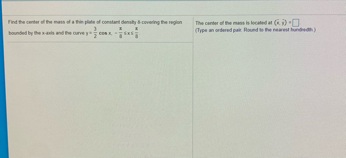 ### Finding the Center of Mass of a Thin Plate

**Problem Statement:**

Determine the center of mass of a thin plate of constant density δ covering the region bounded by the x-axis and the curve \( y = \frac{3}{2} \cos x \), over the interval \(-\frac{\pi}{8} \leq x \leq \frac{\pi}{8} \).

---

**Solution:**

The center of mass \((\bar{x}, \bar{y})\) of the given region is found using the following formulas:

\[ \bar{x} = \frac{1}{A} \int_{a}^{b} x \, f(x) \, dx \]
\[ \bar{y} = \frac{1}{A} \int_{a}^{b} \frac{1}{2} \left( f(x) \right)^2 \, dx \]

where \( A \) is the area of the region and \( f(x) = \frac{3}{2} \cos x \).

1. **Compute the Area \( A \)**:
\[ A = \int_{a}^{b} f(x) \, dx = \int_{-\frac{\pi}{8}}^{\frac{\pi}{8}} \frac{3}{2} \cos x \, dx \]

2. **Find \( \bar{x} \)**:
\[ \bar{x} = \frac{1}{A} \int_{a}^{b} x \, f(x) \, dx = \frac{1}{A} \int_{-\frac{\pi}{8}}^{\frac{\pi}{8}} x \left( \frac{3}{2} \cos x \right) \, dx \]

3. **Find \( \bar{y} \)**:
\[ \bar{y} = \frac{1}{A} \int_{a}^{b} \frac{1}{2} \left( f(x) \right)^2 \, dx = \frac{1}{A} \int_{-\frac{\pi}{8}}^{\frac{\pi}{8}} \frac{1}{2} \left( \frac{3}{2} \cos x \right)^2 \, dx \]

After calculating these integrals, round the coordinates \( (\bar{x}, \bar{y}) \) to