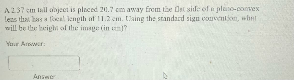 A 2.37 cm tall object is placed 20.7 cm away from the flat side of a plano-convex
lens that has a focal length of 11.2 cm. Using the standard sign convention, what
will be the height of the image (in cm)?
Your Answer:
Answer
