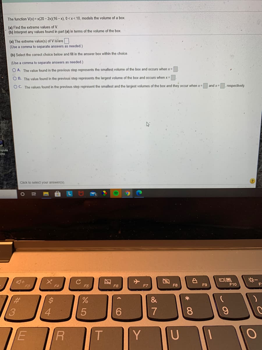 The function V(x) = x(20 - 2x)(16-x), 0 <x< 10, models the volume of a box.
(a) Find the extreme values of V.
(b) Interpret any values found in part (a) in terms of the volume of the box.
(a) The extreme value(s) of V is/are N
(Use a comma to separate answers as needed.)
(b) Select the correct choice below and fill in the answer box within the choice
(Use a comma to separate answers as needed.)
O A. The value found in the previous step represents the smallest volume of the box and occurs when x=
O B. The value found in the previous step represents the largest volume of the box and occurs when x=
O C. The values found in the previous step represent the smallest and the largest volumes of the box and they occur when x=
and x=. respectively.
ispute
hoto
Click to select your answer(s).
C
F5
F3
F4
F6
F7
F8
F9
F10
F-
3.
4
7
E
R
Y
U
* 00
CO
团
