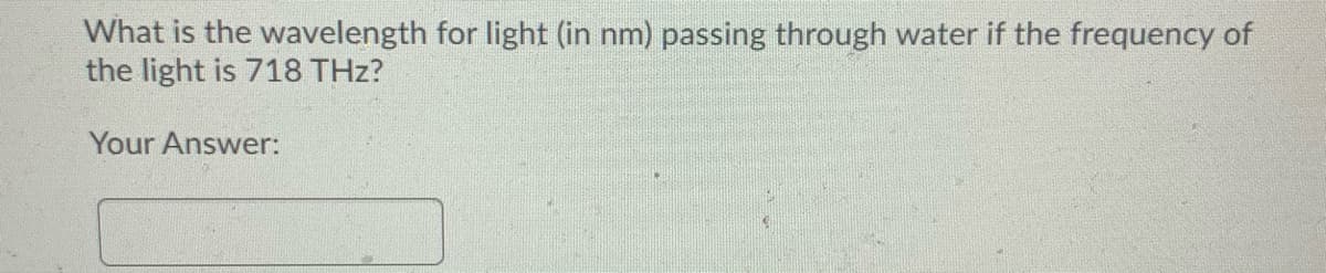 What is the wavelength for light (in nm) passing through water if the frequency of
the light is 718 THz?
Your Answer:
