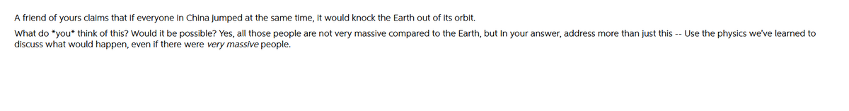 A friend of yours claims that if everyone in China jumped at the same time, it would knock the Earth out of its orbit.
What do *you* think of this? Would it be possible? Yes, all those people are not very massive compared to the Earth, but In your answer, address more than just this -- Use the physics we've learned to
discuss what would happen, even if there were very massive people.