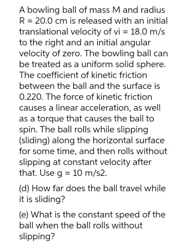 A bowling ball of mass M and radius
R = 20.0 cm is released with an initial
translational velocity of vi = 18.0 m/s
to the right and an initial angular
velocity of zero. The bowling ball can
be treated as a uniform solid sphere.
The coefficient of kinetic friction
between the ball and the surface is
0.220. The force of kinetic friction
causes a linear acceleration, as well
as a torque that causes the ball to
spin. The ball rolls while slipping
(sliding) along the horizontal surface
for some time, and then rolls without
slipping at constant velocity after
that. Use g = 10 m/s2.
(d) How far does the ball travel while
it is sliding?
(e) What is the constant speed of the
ball when the ball rolls without
slipping?