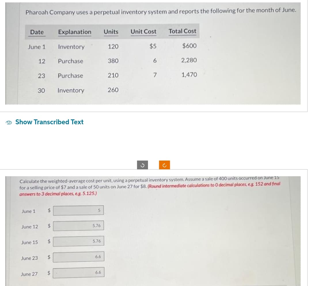 Pharoah Company uses a perpetual inventory system and reports the following for the month of June.
Date
June 1
June 1
June 15
12
23
June 12
June 23
Show Transcribed Text
June 27
30 Inventory
$
$
Explanation Units Unit Cost
$5
$
Inventory
Purchase
$
Purchase
$
Calculate the weighted-average cost per unit, using a perpetual inventory system. Assume a sale of 400 units occurred on June 15
for a selling price of $7 and a sale of 50 units on June 27 for $8. (Round intermediate calculations to O decimal places, e.g. 152 and final
answers to 3 decimal places, eg. 5.125.)
5
5.76
5.76
6.6
120
6.6
380
210
260
3
6
7
Total Cost
$600
2,280
1,470