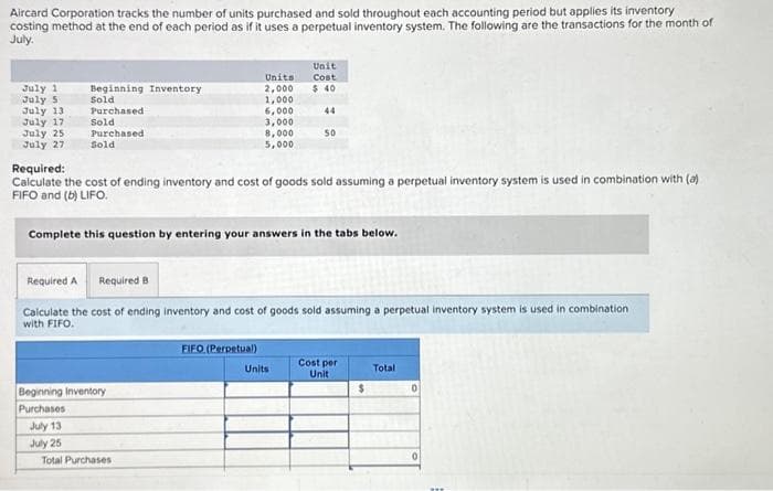 Aircard Corporation tracks the number of units purchased and sold throughout each accounting period but applies its inventory
costing method at the end of each period as if it uses a perpetual inventory system. The following are the transactions for the month of
July.
July 1
July 5
July 13
July 17
July 25
July 27
Beginning Inventory
Sold
Purchased
Sold.
Purchased
Sold
Required:
Calculate the cost of ending inventory and cost of goods sold assuming a perpetual inventory system is used in combination with (a)
FIFO and (b) LIFO.
Complete this question by entering your answers in the tabs below.
Beginning Inventory
Purchases
July 13
July 25
Units
2,000
1,000
6,000
3,000
8,000
5,000
Required A Required B
Calculate the cost of ending inventory and cost of goods sold assuming a perpetual inventory system is used in combination
with FIFO.
Total Purchases
Unit
Cost
$ 40
44
50
FIFO (Perpetual)
Units
Cost per
Unit
$
Total
0