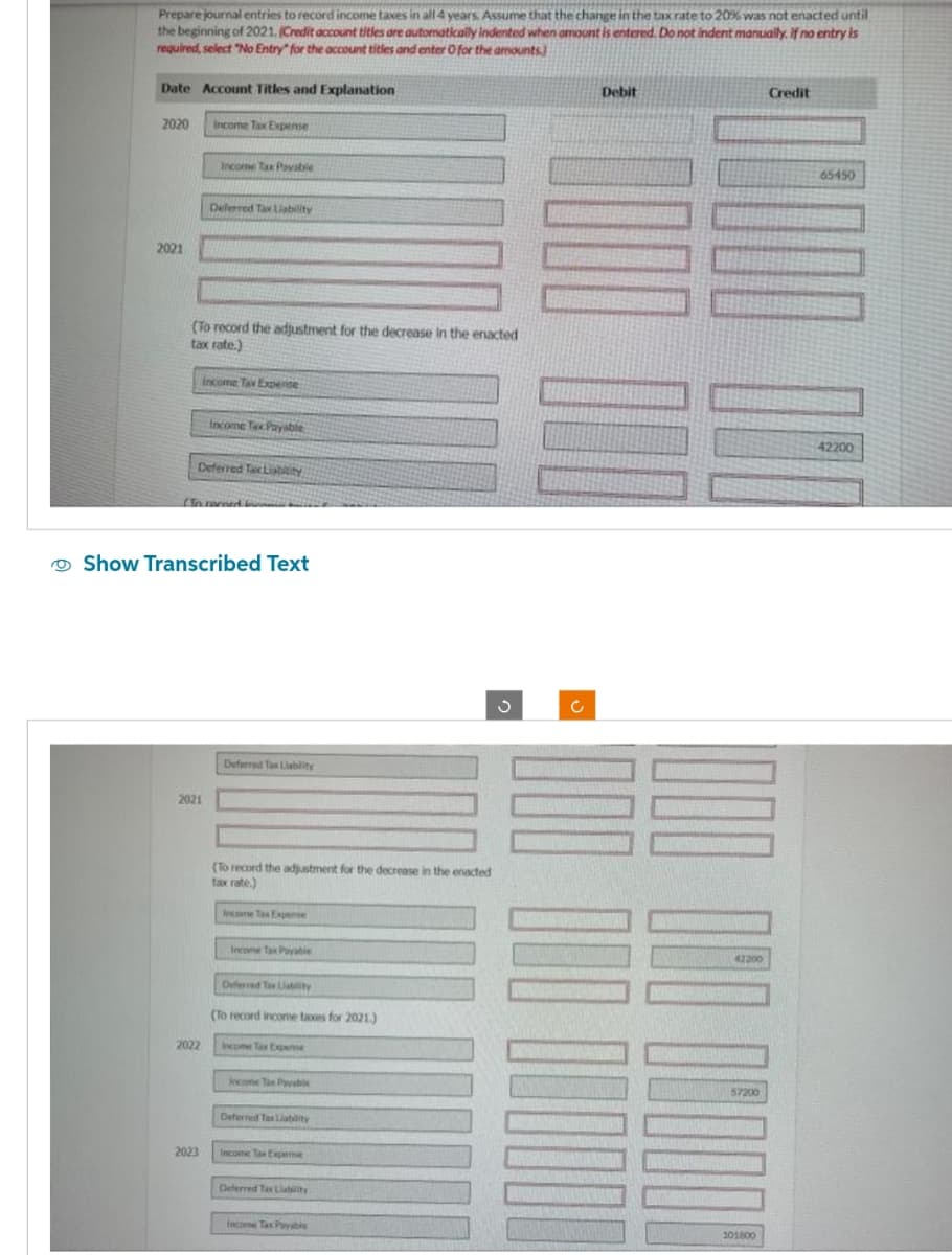 Prepare journal entries to record income taxes in all 4 years. Assume that the change in the tax rate to 20% was not enacted until
the beginning of 2021. (Credit account titles are automatically indented when amount is entered. Do not indent manually. If no entry is
required, select "No Entry" for the account titles and enter O for the amounts)
Date Account Titles and Explanation
2020
2021
Income Tax Expense
(To record the adjustment for the decrease in the enacted
tax rate.)
Income Tax Payable
Deferred Tax Liability
2021
2022
Income Tax Expense
Deferred Tax Liability
2023
(In record in
Income Tax Payable
Show Transcribed Text
Deferred Tax Liability
(To record the adjustment for the decrease in the enacted
tax rate)
Income Tax Expense
Income Tax Payable
Deferred Tax Liability
(To record income taxes for 2021.)
Income Tax Expense
Income Tax Payable
Deferred Tax Liability
Income Tax Expense
Deferred Tax Liability
Income Tax Payable
3
Ċ
Debit
42200
100000
101800
Credit
65450
42200