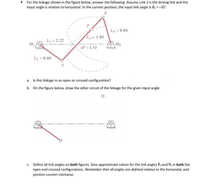 For the linkage shown in the figure below, answer the following. Assume Link 2 is the driving link and the
input angle is relative to horizontal. In the current position, the input link angle is 0, =-35.
B
L4 = 0.86
L = 1.85
L = 2.22
04
AP = 1.33
L2 = 0.86
a. Is this linkage in an open or crossed configuration?
b. On the figure below, draw the other circuit of the linkage for the given input angle.
c. Define all link angles on both figures. Give approximate values for the link angles 0, and 0, in both the
open and crossed configurations. Remember that all angles are defined relative to the horizontal, and
positive counter-clockwise.
