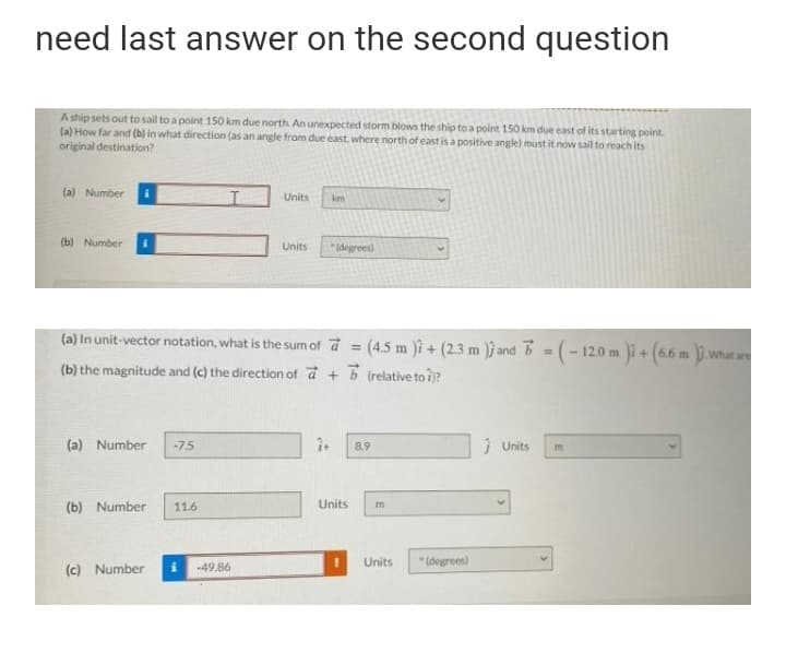 need last answer on the second question
A ship sets out to sail to a point 150 km due north An unexpected storm biows the ship to a point 150 km due east of its starting point.
(a) How far and (b) in what direction (as an angle from due east where north of east is a positive angle) must it now sail to reach its
original destination?
(a) Number
Units
km
(b) Number
Units
idegrees)
(a) In unit-vector notation, what is the sum of d (4.5 m )i + (2.3 m )ĵ and B = (- 12.0 m + (66 m D.whata
%3!
(b) the magnitude and (c) the direction of d + b (relative to i)?
(a) Number
-75
8.9
i Units
(b) Number
11.6
Units
Units
* (degrees)
(c) Number
-49.86
