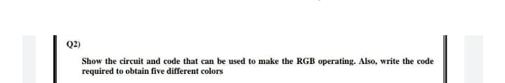 Q2)
Show the circuit and code that can be used to make the RGB operating. Also, write the code
required to obtain five different colors
