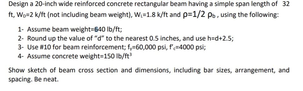 Design a 20-inch wide reinforced concrete rectangular beam having a simple span length of 32
ft, Wp=2 k/ft (not including beam weight), WL=1.8 k/ft and p=1/2 pb , using the following:
1- Assume beam weight=640 Ib/ft;
2- Round up the value of "d" to the nearest 0.5 inches, and use h=d+2.5;
3- Use #10 for beam reinforcement; fy=60,000 psi, f'c=4000 psi;
4- Assume concrete weight=150 lb/ft³
Show sketch of beam cross section and dimensions, including bar sizes, arrangement, and
spacing. Be neat.
