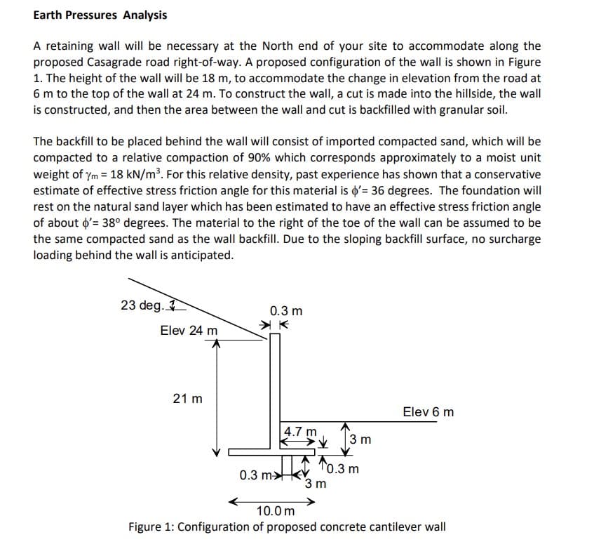 Earth Pressures Analysis
A retaining wall will be necessary at the North end of your site to accommodate along the
proposed Casagrade road right-of-way. A proposed configuration of the wall is shown in Figure
1. The height of the wall will be 18 m, to accommodate the change in elevation from the road at
6 m to the top of the wall at 24 m. To construct the wall, a cut is made into the hillside, the wall
is constructed, and then the area between the wall and cut is backfilled with granular soil.
The backfill to be placed behind the wall will consist of imported compacted sand, which will be
compacted to a relative compaction of 90% which corresponds approximately to a moist unit
weight of ym = 18 kN/m³. For this relative density, past experience has shown that a conservative
estimate of effective stress friction angle for this material is d'= 36 degrees. The foundation will
rest on the natural sand layer which has been estimated to have an effective stress friction angle
of about o'= 38° degrees. The material to the right of the toe of the wall can be assumed to be
the same compacted sand as the wall backfill. Due to the sloping backfill surface, no surcharge
loading behind the wall is anticipated.
23 deg.
0.3 m
Elev 24 m
21 m
Elev 6 m
4.7 m
13m
T0.3 m
3 m
0.3 m>
10.0 m
Figure 1: Configuration of proposed concrete cantilever wall
