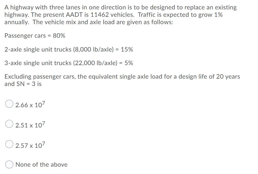 A highway with three lanes in one direction is to be designed to replace an existing
highway. The present AADT is 11462 vehicles. Traffic is expected to grow 1%
annually. The vehicle mix and axle load are given as follows:
Passenger cars = 80%
2-axle single unit trucks (8,000 Ib/axle) = 15%
3-axle single unit trucks (22,000 lb/axle) = 5%
%3D
Excluding passenger cars, the equivalent single axle load for a design life of 20 years
and SN = 3 is
2.66 x 107
O 2.51 x 107
2.57 x 107
None of the above
