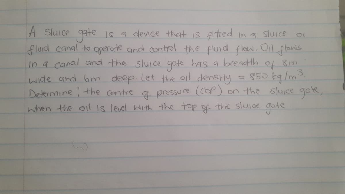 In a canal and the
A Sluice gate Is a device
that is fited In a Sluice
fluid canal to operste cand control the fluid flow. Oil plon's
In a canal and the sluIce gate has a breadHh
1r
flow. Oil flows
of 8m
3.
850k9/m
cdensHy
wide and bm deep. let the oil cdesHy
Determine the Centre a pressure (CoP) on the sluice gate,
gate
of the slui cre Gate
when the 01 1s level With the top
11
