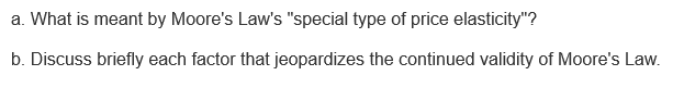 a. What is meant by Moore's Law's "special type of price elasticity"?
b. Discuss briefly each factor that jeopardizes the continued validity of Moore's Law.
