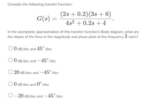 Consider the following transfer function:
(2s + 0.2)(3s + 6)
4s2 + 0.2s +4
G(s) =
In the asymptotic approximation of this transfer function's Bode diagram, what are
the slopes of the lines in the magnitude and phase plots at the frequency 3 rad/s?
O 0 dB/dec and 45° /dec
O O dB/dec and -45°/dec
O 20 dB/dec and -45°/dec
O dB/dec and 0° /dec
-20 dB/dec and -45°/dec
