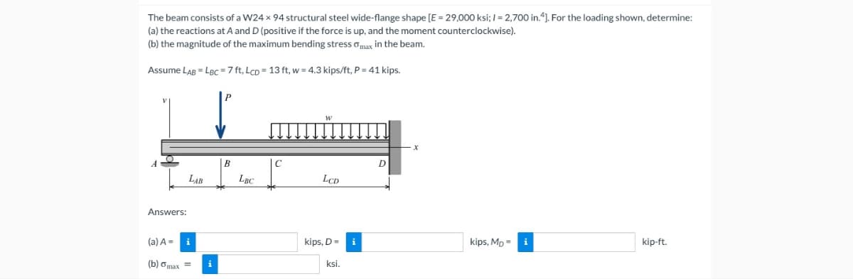 The beam consists of a W24 x 94 structural steel wide-flange shape [E = 29,000 ksi; I = 2,700 in.“). For the loading shown, determine:
(a) the reactions at A and D (positive if the force is up, and the moment counterclockwise).
(b) the magnitude of the maximum bending stress amax in the beam.
Assume LAB = LBC =7 ft, LcD = 13 ft, w = 4.3 kips/ft, P = 41 kips.
B
D
LAB
LBC
LCD
Answers:
(a) A =
kips, D=
i
kips, Mp =
kip-ft.
(b) ơmax =
ksi.
