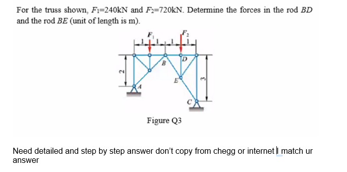 For the truss shown, Fi=240KN and F2=720KN. Determine the forces in the rod BD
and the rod BE (unit of length is m).
Figure Q3
Need detailed and step by step answer don't copy from chegg or internet i match ur
answer
