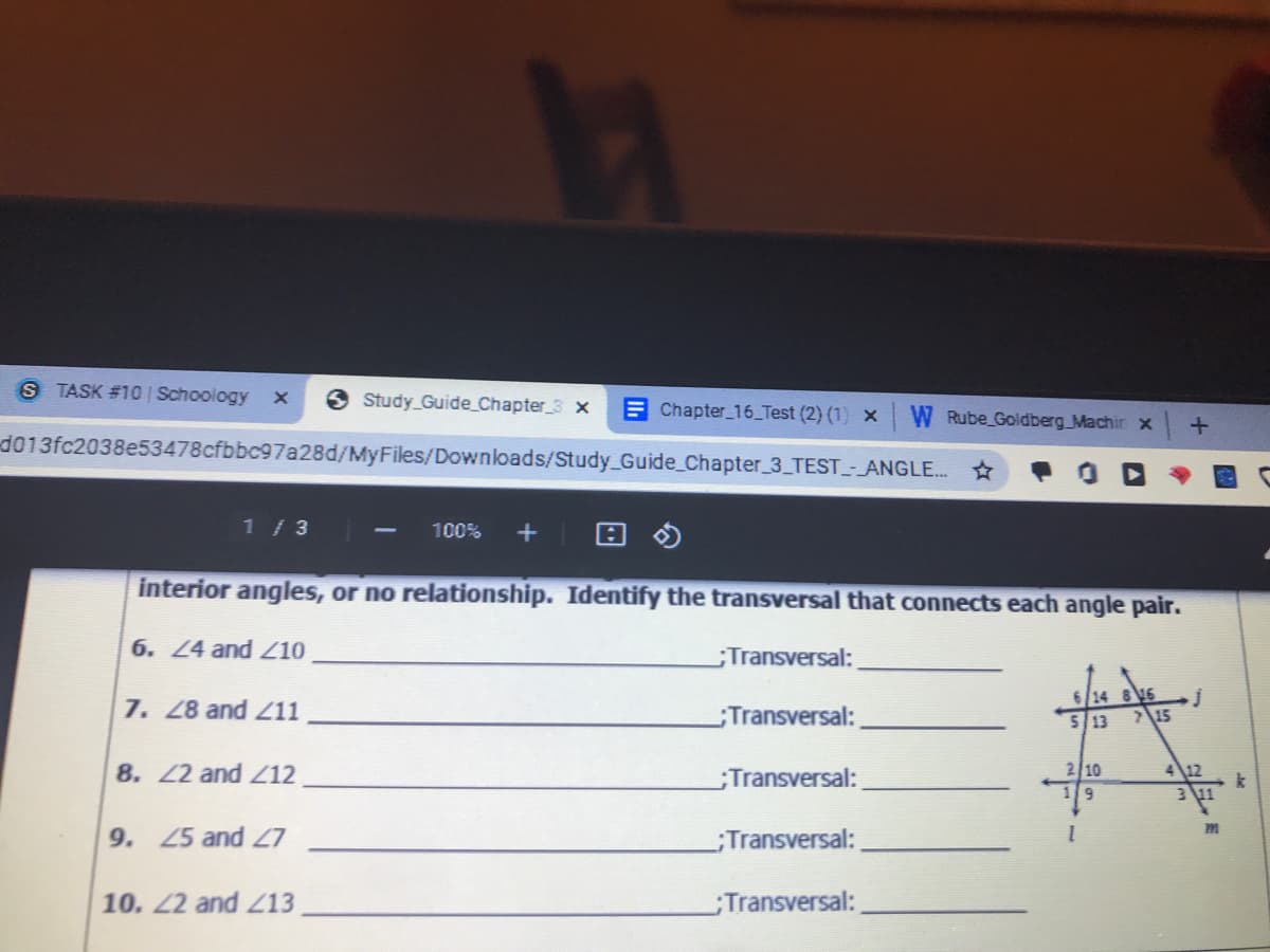 6/14 816
S TASK #10 | Schoology x
Study Guide Chapter_3 x
E Chapter_16_Test (2) (1) x
Rube Goldberg Machir x
d013fc2038e53478cfbbc97a28d/MyFiles/Downloads/Study Guide_Chapter_3 TEST_-_ANGLE. *
1 /3
100%
interior angles, or no relationship. Identify the transversal that connects each angle pair.
6. 24 and 10
Transversal:
7. 28 and Z11
Transversal:
5 13
15
8. 22 and Z12
;Transversal:
2 10
412
k
311
9
9. 25 and 7
Transversal:
10. 2 and Z13
Transversal:
