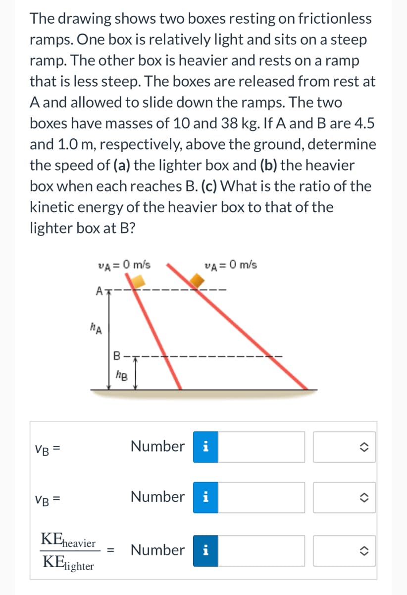 The drawing shows two boxes resting on frictionless
ramps. One box is relatively light and sits on a steep
ramp. The other box is heavier and rests on a ramp
that is less steep. The boxes are released from rest at
A and allowed to slide down the ramps. The two
boxes have masses of 10 and 38 kg. If A and B are 4.5
and 1.0 m, respectively, above the ground, determine
the speed of (a) the lighter box and (b) the heavier
box when each reaches B. (c) What is the ratio of the
kinetic energy of the heavier box to that of the
lighter box at B?
VB =
VB =
VA = 0 m/s
A
hA
KEheavier
KElighter
B-
hB
=
Number
VA = 0 m/s
Number
i
Number i
i
<>