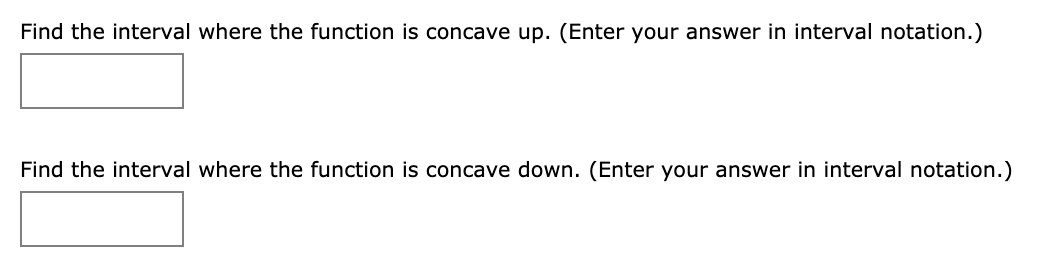 Find the interval where the function is concave up. (Enter your answer in interval notation.)
Find the interval where the function is concave down. (Enter your answer in interval notation.)
