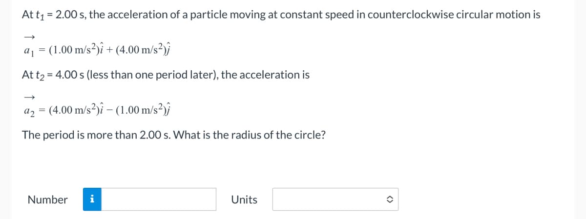 At t₁ = 2.00 s, the acceleration of a particle moving at constant speed in counterclockwise circular motion is
a 1
= (1.00 m/s²)i + (4.00 m/s²);
At t₂=
= 4.00 s (less than one period later), the acceleration is
92 =
= (4.00 m/s²)î – (1.00 m/s²);
The period is more than 2.00 s. What is the radius of the circle?
Number
i
Units
✪