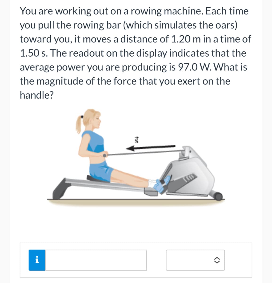 You are working out on a rowing machine. Each time
you pull the rowing bar (which simulates the oars)
toward you, it moves a distance of 1.20 m in a time of
1.50 s. The readout on the display indicates that the
average power you are producing is 97.0 W. What is
the magnitude of the force that you exert on the
handle?
HI