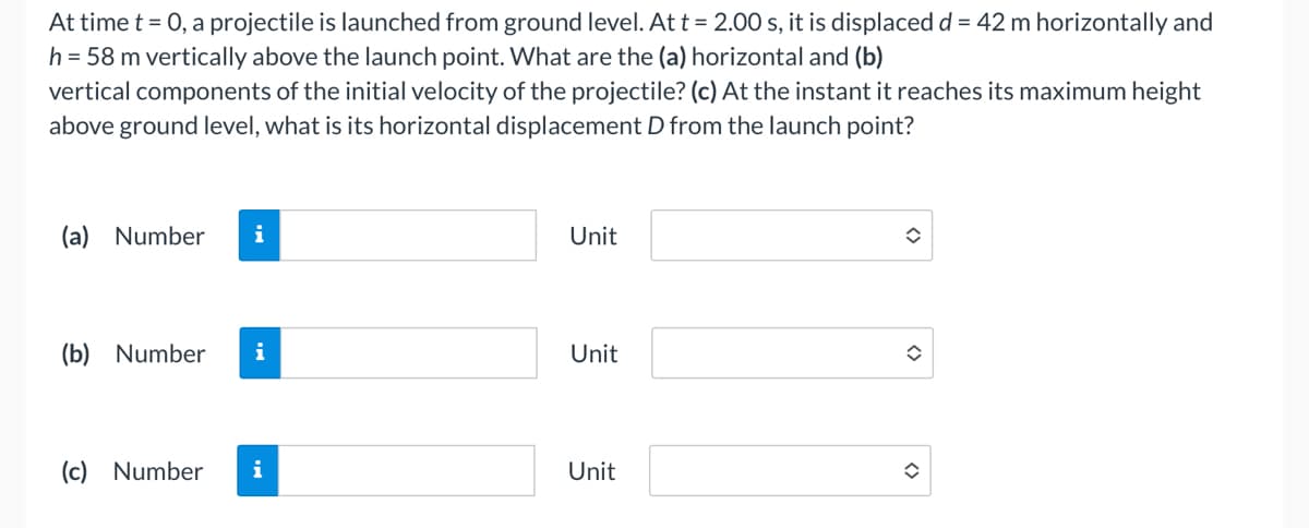 At time t = 0, a projectile is launched from ground level. At t = 2.00 s, it is displaced d = 42 m horizontally and
h = 58 m vertically above the launch point. What are the (a) horizontal and (b)
vertical components of the initial velocity of the projectile? (c) At the instant it reaches its maximum height
above ground level, what is its horizontal displacement D from the launch point?
(a) Number i
(b) Number i
(c) Number
i
Unit
Unit
Unit
<>
î
✪