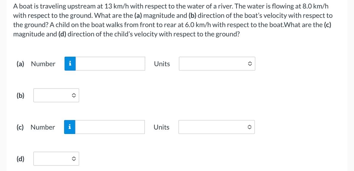 A boat is traveling upstream at 13 km/h with respect to the water of a river. The water is flowing at 8.0 km/h
with respect to the ground. What are the (a) magnitude and (b) direction of the boat's velocity with respect to
the ground? A child on the boat walks from front to rear at 6.0 km/h with respect to the boat.What are the (c)
magnitude and (d) direction of the child's velocity with respect to the ground?
(a) Number
(b)
i
(c) Number i
(d)
î
Units
Units
î
î