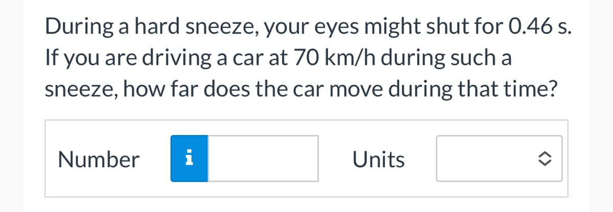 During a hard sneeze, your eyes might shut for 0.46 s.
If you are driving a car at 70 km/h during such a
sneeze, how far does the car move during that time?
Number
i
Units