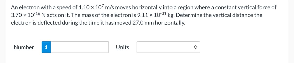 An electron with a speed of 1.10 × 107 m/s moves horizontally into a region where a constant vertical force of
3.70 × 10-16 N acts on it. The mass of the electron is 9.11 × 10-31 kg. Determine the vertical distance the
electron is deflected during the time it has moved 27.0 mm horizontally.
Number
i
Units
◆