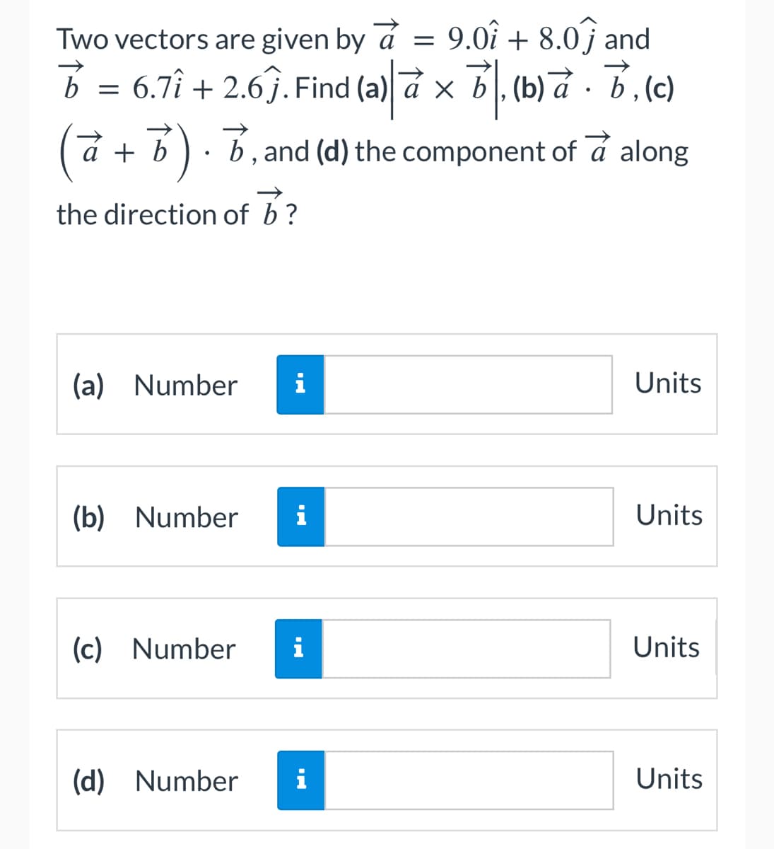 Two vectors are given by a =
9.01 + 8.0 and
B
b = 6.7î + 2.6ĵ. Find (a) a × b, (b) à · b, (c)
a + b). b, and (d) the component of a along
the direction of b?
(a) Number i
(b) Number
(c) Number
(d) Number
i
i
i
Units
Units
Units
Units