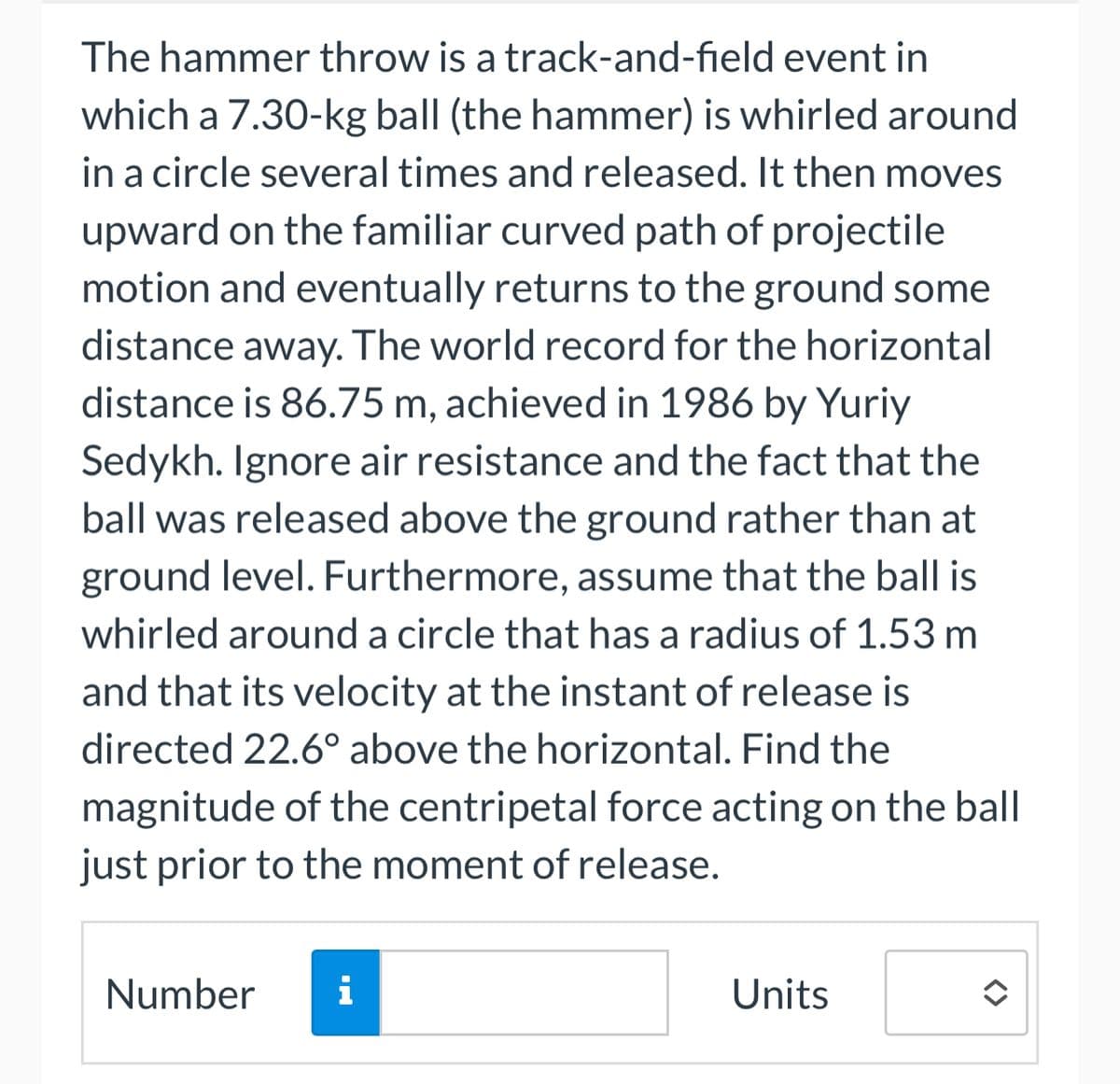 The hammer throw is a track-and-field event in
which a 7.30-kg ball (the hammer) is whirled around
in a circle several times and released. It then moves
upward on the familiar curved path of projectile
motion and eventually returns to the ground some
distance away. The world record for the horizontal
distance is 86.75 m, achieved in 1986 by Yuriy
Sedykh. Ignore air resistance and the fact that the
ball was released above the ground rather than at
ground level. Furthermore, assume that the ball is
whirled around a circle that has a radius of 1.53 m
and that its velocity at the instant of release is
directed 22.6° above the horizontal. Find the
magnitude of the centripetal force acting on the ball
just prior to the moment of release.
Number
i
Units