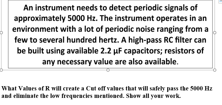 An instrument needs to detect periodic signals of
approximately 5000 Hz. The instrument operates in an
environment with a lot of periodic noise ranging from a
few to several hundred hertz. A high-pass RC filter can
be built using available 2.2 µF capacitors; resistors of
any necessary value are also available.
What Values of R will create a Cut off values that will safely pass the 5000 Hz
and eliminate the low frequencies mentioned. Show all your work.
