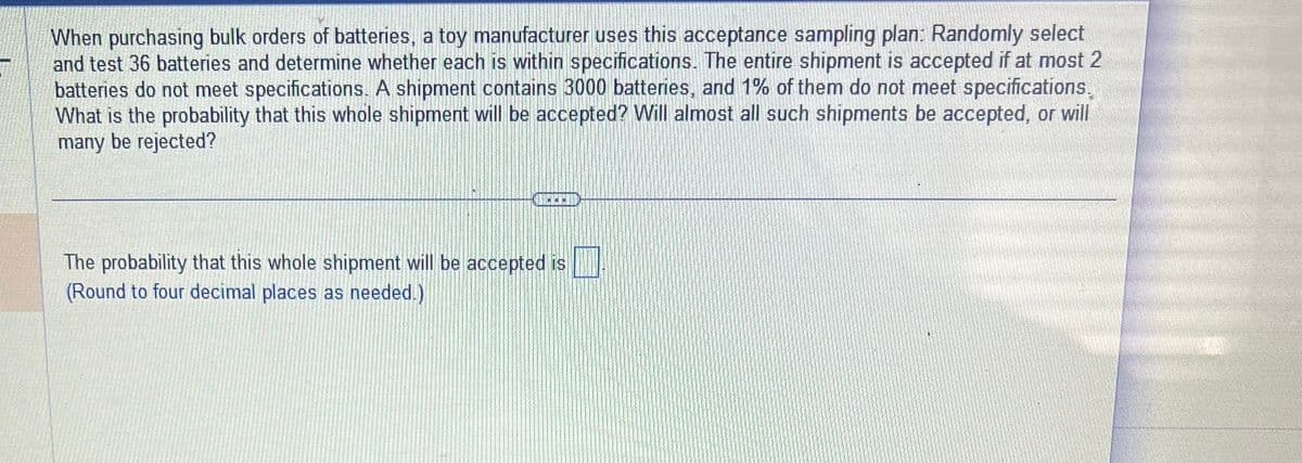 When purchasing bulk orders of batteries, a toy manufacturer uses this acceptance sampling plan: Randomly select
and test 36 batteries and determine whether each is within specifications. The entire shipment is accepted if at most 2
batteries do not meet specifications. A shipment contains 3000 batteries, and 1% of them do not meet specifications.
What is the probability that this whole shipment will be accepted? Will almost all such shipments be accepted, or will
many be rejected?
**
The probability that this whole shipment will be accepted is
(Round to four decimal places as needed.)