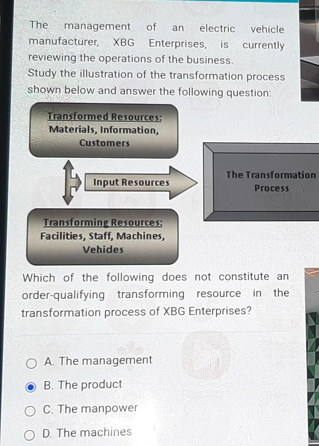 The management of an electric vehicle
manufacturer, XBG Enterprises, is
reviewing the operations of the business.
currently
Study the illustration of the transformation process
shown below and answer the following question:
Transformed Resources:
Materials, Information,
Customers
Input Resources
Transforming Resources;
Facilities, Staff, Machines,
Vehides
Which of the following does not constitute an
order-qualifying transforming resource in the
transformation process of XBG Enterprises?
O A. The management
OB. The product
The Transformation
Process
O C. The manpower
O D. The machines