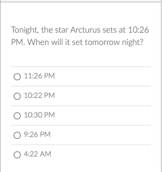 Tonight, the star Arcturus sets at 10:26
PM. When will it set tomorrow night?
O 11:26 PM
O 10:22 PM
O 10:30 PM
09:26 PM
O 4:22 AM