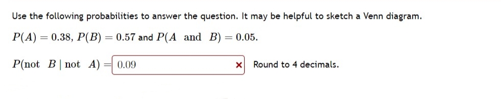 Use the following probabilities to answer the question. It may be helpful to sketch a Venn diagram.
P(A) = 0.38, P(B) 0.57 and P(A and B) = 0.05.
P(not B not A) = 0.09
X
Round to 4 decimals.